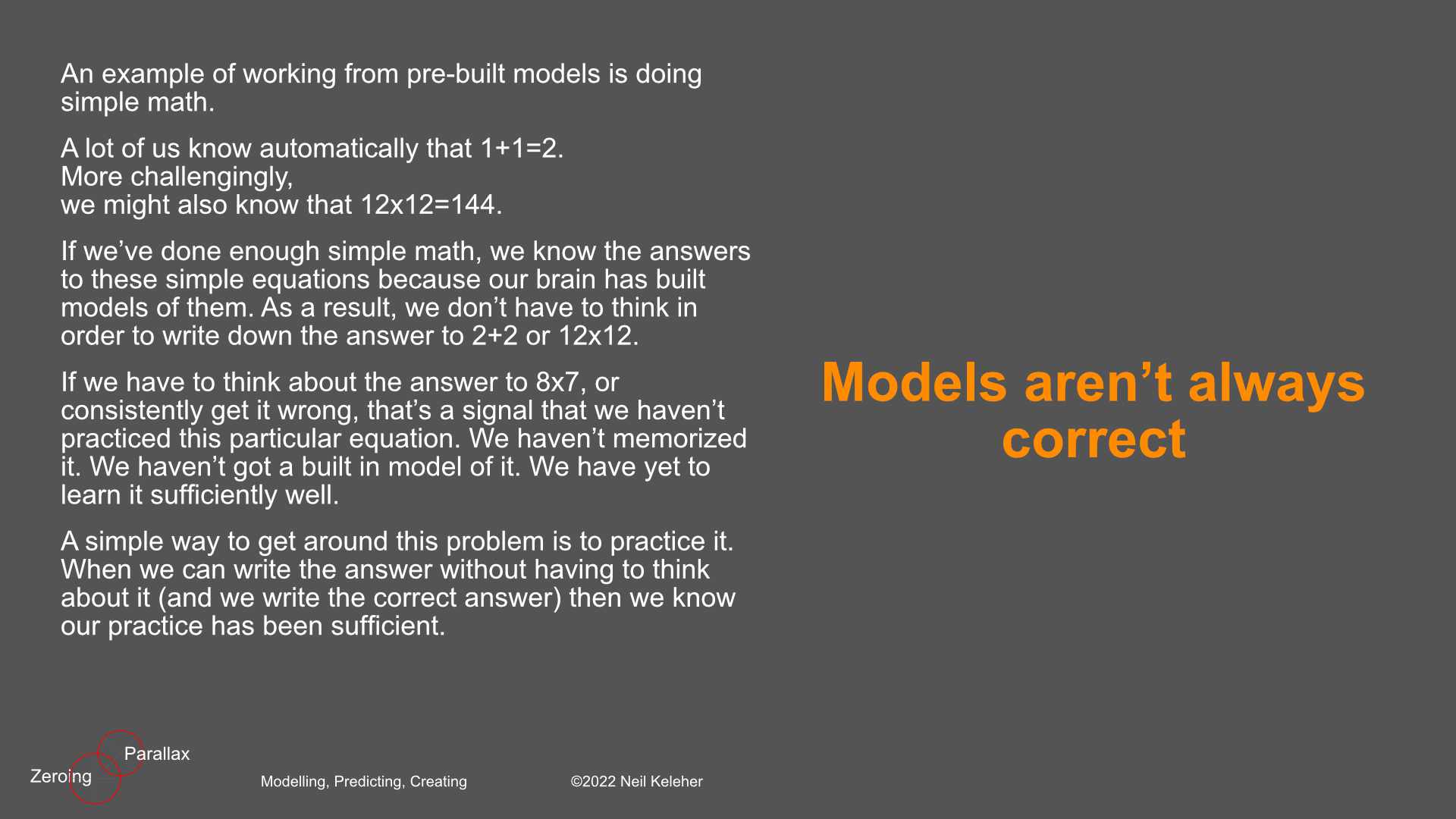 This idea of working from pre-built (pre-thought) models also applies to more complex systems. Someone who knows a reasonably complex system well enough doesn't have to consult a manual in order to figure out why that system isn't working. Instead, they can tour the model of that system that is in their head. They can step through the system, to figure out the source of any physical problems. Someone could memorize a procedure to go through in order to deal with problems. This memorized procedure is a model. But it isn't the same as a model of the actual system. The advantages of learning an actual system versus a procedure for dealing with problems for that system is that with the model of the actual system, you can fault find problems that aren't covered by the procedure.The advantage of learning procedures are that it is easier because you don't have to learn the system.